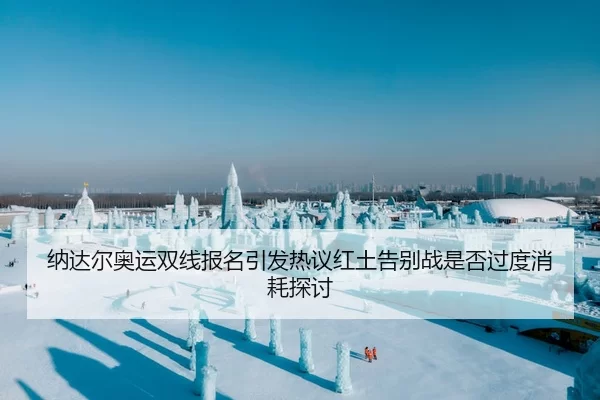 纳达尔奥运双线报名引发热议红土告别战是否过度消耗探讨