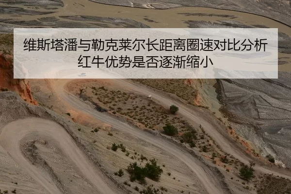 维斯塔潘与勒克莱尔长距离圈速对比分析红牛优势是否逐渐缩小