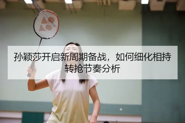 孙颖莎开启新周期备战，如何细化相持转抢节奏分析
