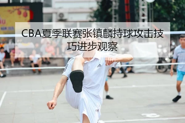 CBA夏季联赛张镇麟持球攻击技巧进步观察