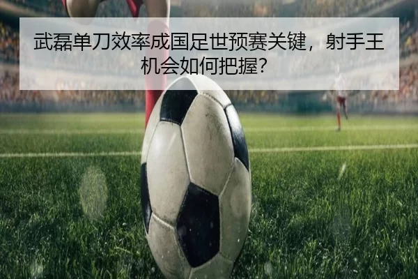 武磊单刀效率成国足世预赛关键，射手王机会如何把握？