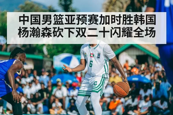 中国男篮亚预赛加时胜韩国杨瀚森砍下双二十闪耀全场