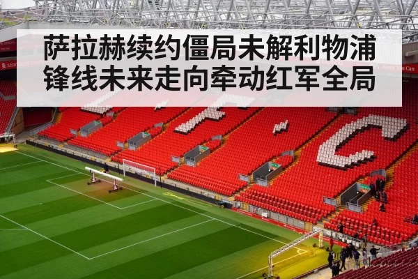 萨拉赫续约僵局未解利物浦锋线未来走向牵动红军全局
